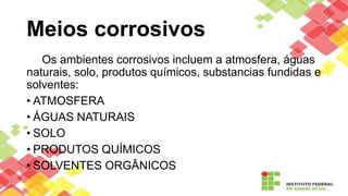 Meios corrosivos
Os ambientes corrosivos incluem a atmosfera, águas
naturais, solo, produtos químicos, substancias fundidas e
solventes:
• ATMOSFERA
• ÁGUAS NATURAIS
• SOLO
• PRODUTOS QUÍMICOS
• SOLVENTES ORGÂNICOS
 