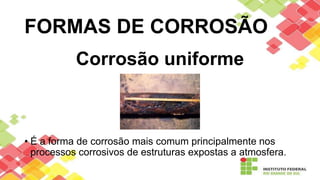 FORMAS DE CORROSÃO
Corrosão uniforme
• É a forma de corrosão mais comum principalmente nos
processos corrosivos de estruturas expostas a atmosfera.
 