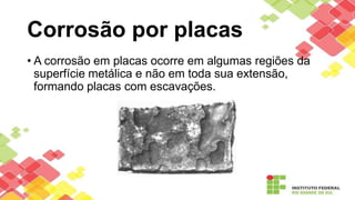 Corrosão por placas
• A corrosão em placas ocorre em algumas regiões da
superfície metálica e não em toda sua extensão,
formando placas com escavações.
 