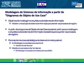 Modelagem de Sistemas de Informação a partir de  “Diagramas de Objeto de Use Case” Objetivos da modelagem e arquitetura de sistemas de informação: Modelar uma solução de sistema de informação para atender aos processos de negócio A partir dos diagramas de Objeto de Use Case é possível partir para a modelagem e arquitetura dos sistemas de informação necessários para suportar os processos de negócio. Para isso temos duas estratatégias de desenvolvimento possível: A-Modelagem e arquitetura convencional  Modelo Cliente/ Servidor  Modelo em camadas (n tier´s) Internet B-Modelagem e arquitetura orientada a serviços (SOA) 