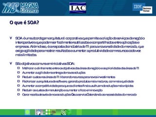 O que é SOA? SOA é uma abordagem arquitetural corporativa que permite a criação de serviços de negócio interoperáveis que podem ser facilmente reutilizados e compartilhados entre aplicações e empresas. Além disso, é a resposta da indústria de TI para a nova realidade do mercado, que exige agilidade para mostrar resultados e aumentar a produtividade com recursos cada vez mais limitados. São objetivos comuns em iniciativas SOA: Melhorar o alinhamento entre os objetivos das áreas de negócio e as prioridades das áreas de TI Aumentar a agilidade na entrega de novas soluções Reduzir custos nas áreas de TI liberando recursos para novos investimentos Padronizar a arquitetura de software, gerando produtos mais maduros, com mais qualidade Aumentar a competitividade para que os clientes finais usufruam de soluções mais rápidas Reduzir os custos de manutenção e aumentar o foco em inovação Gerar receita através de novas soluções “as a service” atendendo as necessidades do mercado 