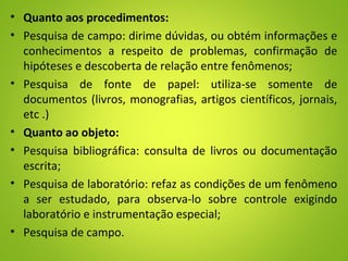 • Quanto aos procedimentos:
• Pesquisa de campo: dirime dúvidas, ou obtém informações e
conhecimentos a respeito de problemas, confirmação de
hipóteses e descoberta de relação entre fenômenos;
• Pesquisa de fonte de papel: utiliza-se somente de
documentos (livros, monografias, artigos científicos, jornais,
etc .)
• Quanto ao objeto:
• Pesquisa bibliográfica: consulta de livros ou documentação
escrita;
• Pesquisa de laboratório: refaz as condições de um fenômeno
a ser estudado, para observa-lo sobre controle exigindo
laboratório e instrumentação especial;
• Pesquisa de campo.
 