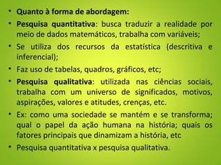 • Quanto à forma de abordagem:
• Pesquisa quantitativa: busca traduzir a realidade por
meio de dados matemáticos, trabalha com variáveis;
• Se utiliza dos recursos da estatística (descritiva e
inferencial);
• Faz uso de tabelas, quadros, gráficos, etc;
• Pesquisa qualitativa: utilizada nas ciências sociais,
trabalha com um universo de significados, motivos,
aspirações, valores e atitudes, crenças, etc.
• Ex: como uma sociedade se mantém e se transforma;
qual o papel da ação humana na história; quais os
fatores principais que dinamizam a história, etc
• Pesquisa quantitativa x pesquisa qualitativa.
 