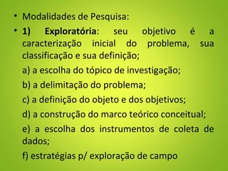 • Modalidades de Pesquisa:
• 1) Exploratória: seu objetivo é a
caracterização inicial do problema, sua
classificação e sua definição;
a) a escolha do tópico de investigação;
b) a delimitação do problema;
c) a definição do objeto e dos objetivos;
d) a construção do marco teórico conceitual;
e) a escolha dos instrumentos de coleta de
dados;
f) estratégias p/ exploração de campo
 