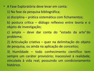 • A Fase Exploratória deve levar em conta:
1) Na fase da pesquisa bibliográfica;
a) disciplina – prática sistemática com fichamentos;
b) postura crítica – diálogo reflexivo entre teoria e o
objeto de investigação;
c) ampla – deve dar conta do “estado da arte”do
problema;
2) Articulação criativa – quer na delimitação do objeto
de pesquisa, ou ainda na aplicação de conceitos;
3) Humildade – todo conhecimento científico tem
sempre um caráter provisório; inacessível à realidade;
vinculada à vida real; possuindo um condicionamento
histórico.
 