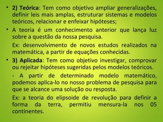 • 2) Teórica: Tem como objetivo ampliar generalizações,
definir leis mais amplas, estruturar sistemas e modelos
teóricos, relacionar e enfeixar hipóteses;
• A teoria é um conhecimento anterior que lança luz
sobre a questão da nossa pesquisa.
Ex: desenvolvimento de novos estudos realizados na
matemática, a partir de equações conhecidas.
• 3) Aplicada: Tem como objetivo investigar, comprovar
ou rejeitar hipóteses sugeridas pelos modelos teóricos.
- A partir de determinado modelo matemático,
podemos aplica-lo no nosso problema de pesquisa para
que se alcance uma solução ou resposta.
Ex: a teoria do elipsoide de revolução para definir a
forma da terra, permitiu mensura-la nos 05
continentes.
 