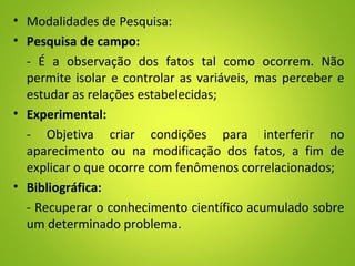 • Modalidades de Pesquisa:
• Pesquisa de campo:
- É a observação dos fatos tal como ocorrem. Não
permite isolar e controlar as variáveis, mas perceber e
estudar as relações estabelecidas;
• Experimental:
- Objetiva criar condições para interferir no
aparecimento ou na modificação dos fatos, a fim de
explicar o que ocorre com fenômenos correlacionados;
• Bibliográfica:
- Recuperar o conhecimento científico acumulado sobre
um determinado problema.
 