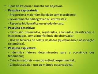 • Tipos de Pesquisa : Quanto aos objetivos.
• Pesquisa exploratória:
- Proporciona maior familiaridade com o problema;
- Levantamento bibliográfico ou entrevistas;
- Pesquisa bibliográfica ou estudo de caso.
• Pesquisa descritiva:
- Fatos são observados, registrados, analisados, classificados e
interpretados, sem a interferência do observador;
- Uso de técnicas de coleta de dados (questionário e observação
sistemática).
• Pesquisa explicativa:
- Identifica fatores determinantes para a ocorrência dos
fenômenos;
- Ciências naturais – uso do método experimental;
- Ciências sociais – uso do método observacional.
 