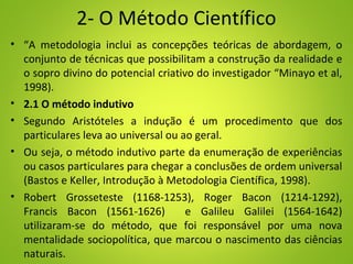 2- O Método Científico
• “A metodologia inclui as concepções teóricas de abordagem, o
conjunto de técnicas que possibilitam a construção da realidade e
o sopro divino do potencial criativo do investigador “Minayo et al,
1998).
• 2.1 O método indutivo
• Segundo Aristóteles a indução é um procedimento que dos
particulares leva ao universal ou ao geral.
• Ou seja, o método indutivo parte da enumeração de experiências
ou casos particulares para chegar a conclusões de ordem universal
(Bastos e Keller, Introdução à Metodologia Científica, 1998).
• Robert Grosseteste (1168-1253), Roger Bacon (1214-1292),
Francis Bacon (1561-1626) e Galileu Galilei (1564-1642)
utilizaram-se do método, que foi responsável por uma nova
mentalidade sociopolítica, que marcou o nascimento das ciências
naturais.
 