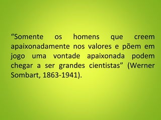 “Somente os homens que creem
apaixonadamente nos valores e põem em
jogo uma vontade apaixonada podem
chegar a ser grandes cientistas” (Werner
Sombart, 1863-1941).
 