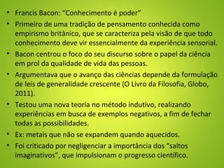 • Francis Bacon: “Conhecimento é poder”
• Primeiro de uma tradição de pensamento conhecida como
empirismo britânico, que se caracteriza pela visão de que todo
conhecimento deve vir essencialmente da experiência sensorial.
• Bacon centrou o foco do seu discurso sobre o papel da ciência
em prol da qualidade de vida das pessoas.
• Argumentava que o avanço das ciências depende da formulação
de leis de generalidade crescente (O Livro da Filosofia, Globo,
2011).
• Testou uma nova teoria no método indutivo, realizando
experiências em busca de exemplos negativos, a fim de fechar
todas as possibilidades.
• Ex: metais que não se expandem quando aquecidos.
• Foi criticado por negligenciar a importância dos “saltos
imaginativos”, que impulsionam o progresso científico.
 