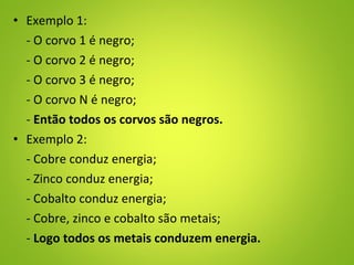 • Exemplo 1:
- O corvo 1 é negro;
- O corvo 2 é negro;
- O corvo 3 é negro;
- O corvo N é negro;
- Então todos os corvos são negros.
• Exemplo 2:
- Cobre conduz energia;
- Zinco conduz energia;
- Cobalto conduz energia;
- Cobre, zinco e cobalto são metais;
- Logo todos os metais conduzem energia.
 