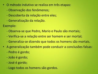 • O método indutivo se realiza em três etapas:
- Observação dos fenômenos;
- Descoberta da relação entre eles;
- Generalização da relação.
Exemplo:
- Observa-se que Pedro, Mario e Paulo são mortais;
- Verifica-se a relação entre ser homem e ser mortal;
- Generaliza-se dizendo que todos os homens são mortais.
• A generalização também pode conduzir a conclusões falsas:
- Pedro é gordo;
- João é gordo;
- José é gordo;
- Logo todos os homens são gordos.
 