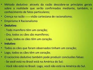 • Método dedutivo: através da razão descobre-se princípios gerais
sobre a realidade que serão confirmados mediante, também, o
conhecimento de fatos particulares;
• Crença na razão visão cartesiana de racionalismo;
• Empirismo X Racionalismo
• Dedutivo:
- Todo mamífero têm um coração;
- Ora, todos os cães são mamíferos;
- Logo, todos os cães têm um coração.
• Indutivo:
• Todos os cães que foram observados tinham um coração;
• Logo, todos os cães têm um coração.
• O raciocínio dedutivo também pode produzir conclusões falsas:
- Se você está no Brasil está na América do Sul;
- Você não está no Brasil. Logo, você não está na América do Sul.
 