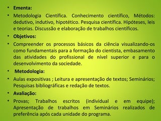 • Ementa:
• Metodologia Científica. Conhecimento científico, Métodos:
dedutivo, indutivo, hipotético. Pesquisa científica. Hipóteses, leis
e teorias. Discussão e elaboração de trabalhos científicos.
• Objetivos:
• Compreender os processos básicos da ciência visualizando-os
como fundamentais para a formação do cientista, embasamento
das atividades do profissional de nível superior e para o
desenvolvimento da sociedade.
• Metodologia:
• Aulas expositivas ; Leitura e apresentação de textos; Seminários;
Pesquisas bibliográficas e redação de textos.
• Avaliação:
• Provas; Trabalhos escritos (individual e em equipe);
Apresentação de trabalhos em Seminários realizados de
preferência após cada unidade do programa.
 