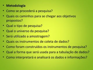 • Metodologia
• Como se procederá a pesquisa?
• Quais os caminhos para se chegar aos objetivos
propostos?
• Qual o tipo de pesquisa?
• Qual o universo da pesquisa?
• Será utilizado a amostragem?
• Quais os instrumentos de coleta de dados?
• Como foram construídos os instrumentos de pesquisa?
• Qual a forma que será usada para a tabulação de dados?
• Como interpretará e analisará os dados e informações?
 