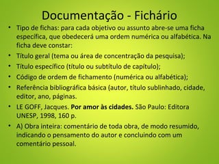 Documentação - Fichário
• Tipo de fichas: para cada objetivo ou assunto abre-se uma ficha
específica, que obedecerá uma ordem numérica ou alfabética. Na
ficha deve constar:
• Título geral (tema ou área de concentração da pesquisa);
• Título específico (título ou subtítulo de capítulo);
• Código de ordem de fichamento (numérica ou alfabética);
• Referência bibliográfica básica (autor, título sublinhado, cidade,
editor, ano, páginas.
• LE GOFF, Jacques. Por amor às cidades. São Paulo: Editora
UNESP, 1998, 160 p.
• A) Obra inteira: comentário de toda obra, de modo resumido,
indicando o pensamento do autor e concluindo com um
comentário pessoal.
 