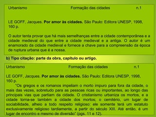 Urbanismo Formação das cidades n.1
LE GOFF, Jacques. Por amor às cidades. São Paulo: Editora UNESP, 1998,
160 p.
O autor tenta provar que há mais semelhanças entre a cidade contemporânea e a
cidade medieval do que entre a cidade medieval e a antiga. O autor é um
enamorado da cidade medieval e fornece a chave para a compreensão da época
de ruptura urbana que é a nossa.
Urbanismo Formação das cidades n.1
LE GOFF, Jacques. Por amor às cidades. São Paulo: Editora UNESP, 1998,
160 p.
“Os gregos e os romanos impeliam o morto impuro para fora da cidade, o
mais das vezes, sobretudo para as pessoas ricas ou importantes, ao longo das
principais vias que partiam da cidade. O cristianismo urbaniza os mortos, e a
cidade torna-se também a cidade dos mortos; o cemitério, um lugar de
sociabilidade, alheio a todo respeito religioso: ele somente terá um estatuto
exclusivamente religioso tardiamente, a partir do século XIII. Até então, é um
lugar de encontro e mesmo de diversão” (pgs. 11 e 12).
b) Tipo citação: parte da obra, capítulo ou artigo.
 