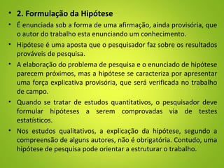 • 2. Formulação da Hipótese
• É enunciada sob a forma de uma afirmação, ainda provisória, que
o autor do trabalho esta enunciando um conhecimento.
• Hipótese é uma aposta que o pesquisador faz sobre os resultados
prováveis de pesquisa.
• A elaboração do problema de pesquisa e o enunciado de hipótese
parecem próximos, mas a hipótese se caracteriza por apresentar
uma força explicativa provisória, que será verificada no trabalho
de campo.
• Quando se tratar de estudos quantitativos, o pesquisador deve
formular hipóteses a serem comprovadas via de testes
estatísticos.
• Nos estudos qualitativos, a explicação da hipótese, segundo a
compreensão de alguns autores, não é obrigatória. Contudo, uma
hipótese de pesquisa pode orientar a estruturar o trabalho.
 
