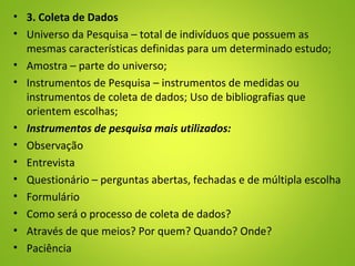 • 3. Coleta de Dados
• Universo da Pesquisa – total de indivíduos que possuem as
mesmas características definidas para um determinado estudo;
• Amostra – parte do universo;
• Instrumentos de Pesquisa – instrumentos de medidas ou
instrumentos de coleta de dados; Uso de bibliografias que
orientem escolhas;
• Instrumentos de pesquisa mais utilizados:
• Observação
• Entrevista
• Questionário – perguntas abertas, fechadas e de múltipla escolha
• Formulário
• Como será o processo de coleta de dados?
• Através de que meios? Por quem? Quando? Onde?
• Paciência
 
