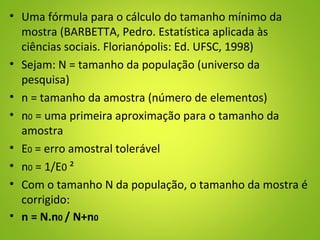 • Uma fórmula para o cálculo do tamanho mínimo da
mostra (BARBETTA, Pedro. Estatística aplicada às
ciências sociais. Florianópolis: Ed. UFSC, 1998)
• Sejam: N = tamanho da população (universo da
pesquisa)
• n = tamanho da amostra (número de elementos)
• n0 = uma primeira aproximação para o tamanho da
amostra
• E0 = erro amostral tolerável
• n0 = 1/E0 ²
• Com o tamanho N da população, o tamanho da mostra é
corrigido:
• n = N.n0 / N+n0
 