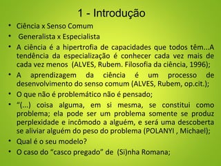 • Ciência x Senso Comum
• Generalista x Especialista
• A ciência é a hipertrofia de capacidades que todos têm...A
tendência da especialização é conhecer cada vez mais de
cada vez menos (ALVES, Rubem. Filosofia da ciência, 1996);
• A aprendizagem da ciência é um processo de
desenvolvimento do senso comum (ALVES, Rubem, op.cit.);
• O que não é problemático não é pensado;
• “(...) coisa alguma, em si mesma, se constitui como
problema; ela pode ser um problema somente se produz
perplexidade e incômodo a alguém, e será uma descoberta
se aliviar alguém do peso do problema (POLANYI , Michael);
• Qual é o seu modelo?
• O caso do “casco pregado” de (Si)nha Romana;
1 - Introdução
 