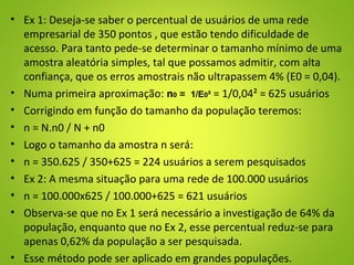 • Ex 1: Deseja-se saber o percentual de usuários de uma rede
empresarial de 350 pontos , que estão tendo dificuldade de
acesso. Para tanto pede-se determinar o tamanho mínimo de uma
amostra aleatória simples, tal que possamos admitir, com alta
confiança, que os erros amostrais não ultrapassem 4% (E0 = 0,04).
• Numa primeira aproximação: n0 = 1/E0² = 1/0,04² = 625 usuários
• Corrigindo em função do tamanho da população teremos:
• n = N.n0 / N + n0
• Logo o tamanho da amostra n será:
• n = 350.625 / 350+625 = 224 usuários a serem pesquisados
• Ex 2: A mesma situação para uma rede de 100.000 usuários
• n = 100.000x625 / 100.000+625 = 621 usuários
• Observa-se que no Ex 1 será necessário a investigação de 64% da
população, enquanto que no Ex 2, esse percentual reduz-se para
apenas 0,62% da população a ser pesquisada.
• Esse método pode ser aplicado em grandes populações.
 