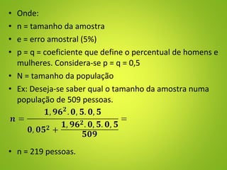 • Onde:
• n = tamanho da amostra
• e = erro amostral (5%)
• p = q = coeficiente que define o percentual de homens e
mulheres. Considera-se p = q = 0,5
• N = tamanho da população
• Ex: Deseja-se saber qual o tamanho da amostra numa
população de 509 pessoas.
• n = 219 pessoas.
 