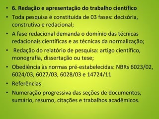 • 6. Redação e apresentação do trabalho científico
• Toda pesquisa é constituída de 03 fases: decisória,
construtiva e redacional;
• A fase redacional demanda o domínio das técnicas
redacionais científicas e as técnicas da normalização;
• Redação do relatório de pesquisa: artigo científico,
monografia, dissertação ou tese;
• Obediência às normas pré-estabelecidas: NBRs 6023/02,
6024/03, 6027/03, 6028/03 e 14724/11
• Referências
• Numeração progressiva das seções de documentos,
sumário, resumo, citações e trabalhos acadêmicos.
 