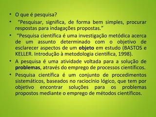 • O que é pesquisa?
• “Pesquisar, significa, de forma bem simples, procurar
respostas para indagações propostas.”
• “Pesquisa científica é uma investigação metódica acerca
de um assunto determinado com o objetivo de
esclarecer aspectos de um objeto em estudo (BASTOS e
KELLER. Introdução à metodologia científica, 1998).
• A pesquisa é uma atividade voltada para a solução de
problemas, através do emprego de processos científicos.
• Pesquisa científica é um conjunto de procedimentos
sistemáticos, baseados no raciocínio lógico, que tem por
objetivo encontrar soluções para os problemas
propostos mediante o emprego de métodos científicos.
 