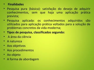 • Finalidades
• Pesquisa pura (básica): satisfação do desejo de adquirir
conhecimentos, sem que haja uma aplicação prática
prevista;
• Pesquisa aplicada: os conhecimentos adquiridos são
utilizados para aplicação prática voltados para a solução de
problemas concretos da vida moderna;
• Tipos de pesquisa, classificados segundo:
• A área da ciência
• A natureza
• Aos objetivos
• Aos procedimentos
• Ao objeto
• A forma de abordagem
 