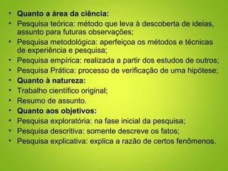 • Quanto a área da ciência:
• Pesquisa teórica: método que leva à descoberta de ideias,
assunto para futuras observações;
• Pesquisa metodológica: aperfeiçoa os métodos e técnicas
de experiência e pesquisa;
• Pesquisa empírica: realizada a partir dos estudos de outros;
• Pesquisa Prática: processo de verificação de uma hipótese;
• Quanto à natureza:
• Trabalho científico original;
• Resumo de assunto.
• Quanto aos objetivos:
• Pesquisa exploratória: na fase inicial da pesquisa;
• Pesquisa descritiva: somente descreve os fatos;
• Pesquisa explicativa: explica a razão de certos fenômenos.
 