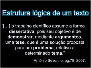Estrutura lógica de um texto“[…] o trabalho científico assume a forma dissertativa, pois seu objetivo é de demonstrar, mediante argumentos, uma tese, que é uma solução proposta para um problema, relativo a determinado tema.” Antônio Severino, pg.78 ,2007. 