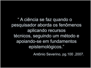 “ A ciência se faz quando o pesquisador aborda os fenômenos aplicando recursos técnicos, seguindo um método e apoiando-se em fundamentos epistemológicos.”Antônio Severino, pg.100 ,2007. 