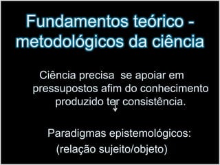 Fundamentos teórico - metodológicos da ciênciaCiência precisa  se apoiar em pressupostos afim do conhecimento produzido ter consistência.     Paradigmas epistemológicos: (relação sujeito/objeto)