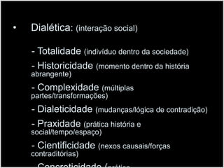 Dialética: (interação social)       - Totalidade (indivíduo dentro da sociedade)       - Historicidade (momento dentro da história abrangente)- Complexidade (múltiplas partes/transformações)       - Dialeticidade(mudanças/lógica de contradição)       - Praxidade(prática história e social/tempo/espaço)       - Cientificidade(nexos causais/forças contraditórias)       - Concreticidade (prática real/tempo/espaço/sociedade)