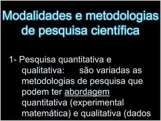 Modalidades e metodologias de pesquisa científica1- Pesquisa quantitativa e qualitativa:      são variadas as metodologias de pesquisa que podem ter abordagem quantitativa (experimental matemática) e qualitativa (dados descritivos).
