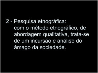 2 - Pesquisa etnográfica:                       com o método etnográfico, de abordagem qualitativa, trata-se de um incursão e análise do âmago da sociedade.