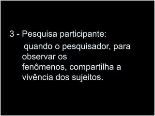 3 - Pesquisa participante:      quando o pesquisador, para observar os fenômenos, compartilha a vivência dos sujeitos. 