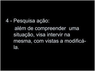 4 - Pesquisa ação:      além de compreender  uma situação, visa intervir na mesma, com vistas a modificá-la.