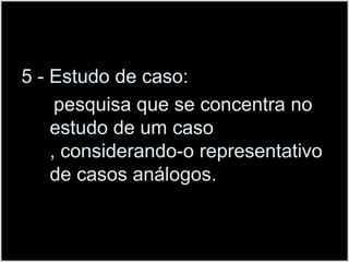 5 - Estudo de caso:      pesquisa que se concentra no estudo de um caso , considerando-o representativo de casos análogos.