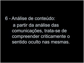 6 - Análise de conteúdo:      a partir da análise das comunicações, trata-se de compreender criticamente o sentido oculto nas mesmas.