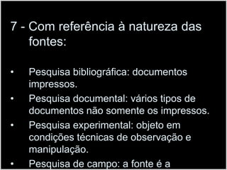7 - Com referência à natureza das fontes:Pesquisa bibliográfica: documentos impressos.Pesquisa documental: vários tipos de documentos não somente os impressos.Pesquisa experimental: objeto em condições técnicas de observação e manipulação.Pesquisa de campo: a fonte é a abordada em seu ambiente próprio.