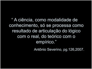 “ A ciência, como modalidade de conhecimento, só se processa como resultado de articulação do lógico com o real, do teórico com o empírico.”Antônio Severino, pg.126,2007. 