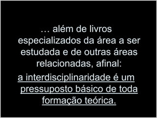 … além de livros especializados da área a ser estudada e de outras áreas relacionadas, afinal: a interdisciplinaridade é um pressuposto básico de toda formação teórica.