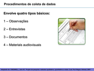 Procedimentos de coleta de dados

   Envolve quatro tipos básicos:

   1 – Observações

   2 – Entrevistas

   3 – Documentos

   4 – Materiais audiovisuais




Adaptado de: CRESWELL, John W. Projeto de pesquisa: métodos 10
                                                             qualitativo, quantitativo e misto. 2.ed. Port Alegre: Artmed, 2007.
 