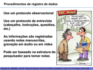 Procedimentos de registro de dados

   Use um protocolo observacional

   Use um protocolo de entrevista
   (cabeçalho, instruções, questões,
   etc.)

   As informações são registradas
   usando notas manuscritas,
   gravação em áudio ou em vídeo

   Pode ser baseado na estrutura do
   pesquisador para tomar notas


Adaptado de: CRESWELL, John W. Projeto de pesquisa: métodos 11
                                                             qualitativo, quantitativo e misto. 2.ed. Port Alegre: Artmed, 2007.
 