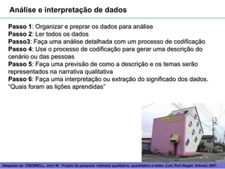 Análise e interpretação de dados

   Passo 1: Organizar e preprar os dados para análise
   Passo 2: Ler todos os dados
   Passo3: Faça uma análise detalhada com um processo de codificação
   Passo 4: Use o processo de codificação para gerar uma descrição do
   cenário ou das pessoas
   Passo 5: Faça uma previsão de como a descrição e os temas serão
   representados na narrativa qualitativa
   Passo 6: Faça uma interpretação ou extração do significado dos dados.
   “Quais foram as lições aprendidas”




Adaptado de: CRESWELL, John W. Projeto de pesquisa: métodos 12
                                                             qualitativo, quantitativo e misto. 2.ed. Port Alegre: Artmed, 2007.
 