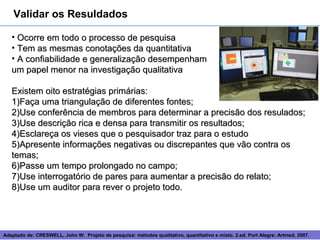 Validar os Resuldados

   • Ocorre em todo o processo de pesquisa
   • Tem as mesmas conotações da quantitativa
   • A confiabilidade e generalização desempenham
   um papel menor na investigação qualitativa

   Existem oito estratégias primárias:
   1)Faça uma triangulação de diferentes fontes;
   2)Use conferência de membros para determinar a precisão dos resulados;
   3)Use descrição rica e densa para transmitir os resultados;
   4)Esclareça os vieses que o pesquisador traz para o estudo
   5)Apresente informações negativas ou discrepantes que vão contra os
   temas;
   6)Passe um tempo prolongado no campo;
   7)Use interrogatório de pares para aumentar a precisão do relato;
   8)Use um auditor para rever o projeto todo.




Adaptado de: CRESWELL, John W. Projeto de pesquisa: métodos 13
                                                             qualitativo, quantitativo e misto. 2.ed. Port Alegre: Artmed, 2007.
 