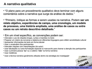 A narrativa qualitativa

   • “O plano para um procedimento qualitativo deve terminar com alguns
   comentários sobre a narrativa que surge da análise de dados. ”

   • “Primeiro, indique as formas a serem usadas na narrativa. Podem ser um
   relato objetivo, experiências de campo, uma cronologia, um modelo
   de processo, uma história ampliada, uma análise de casos ou entre
   casos ou um retrato descritivo detalhado.”

   • Em um nível específico, as convenções podem ser:
   • Intercalar o uso de citações longas, curtas e inseridas no texto
   • Preparar um roteiro da conversa e relatá-la em diferentes linguagens para refletir sensibilidade cultural
   • Apresentar informações de texto em forma tabular
   • Usar o vocabulário dos participantes
   • Intercalar citações com interpretações (do autor)
   • Usar tabulações ou outra formatação especial no manuscrito para chamar a atenção dos participantes
   • Usar a primeira pessoa “eu” ou o coletivo “nós” na forma narrativa
   • Usar metáforas
   • Usar a técnica narrativa geralmente utilizada dentro da estratégia de investigação




Adaptado de: CRESWELL, John W. Projeto de pesquisa: métodos 14
                                                             qualitativo, quantitativo e misto. 2.ed. Port Alegre: Artmed, 2007.
 